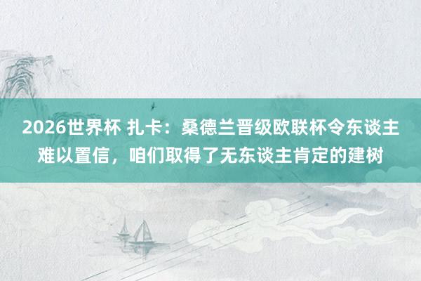 2026世界杯 扎卡：桑德兰晋级欧联杯令东谈主难以置信，咱们取得了无东谈主肯定的建树