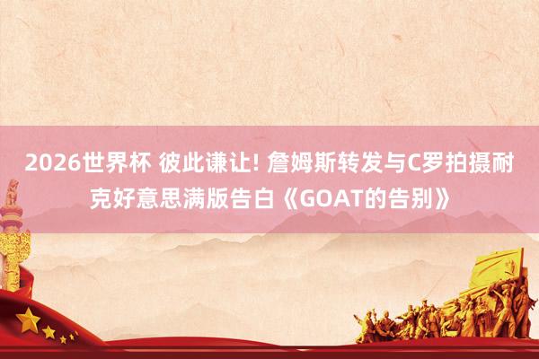 2026世界杯 彼此谦让! 詹姆斯转发与C罗拍摄耐克好意思满版告白《GOAT的告别》