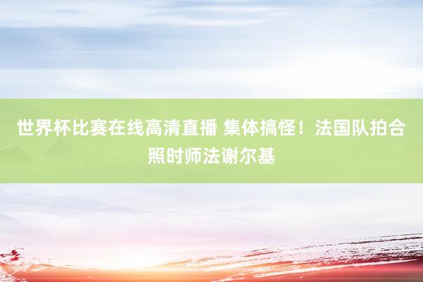 世界杯比赛在线高清直播 集体搞怪!法国队拍合照时师法谢尔基
