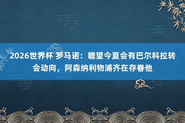 2026世界杯 罗马诺：瞻望今夏会有巴尔科拉转会动向，阿森纳利物浦齐在存眷他
