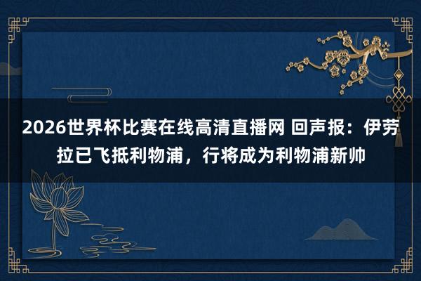 2026世界杯比赛在线高清直播网 回声报:伊劳拉已飞抵利物浦,行将成为利物浦新帅