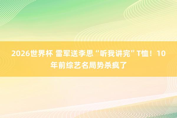 2026世界杯 雷军送李思“听我讲完”T恤!10年前综艺名局势杀疯了
