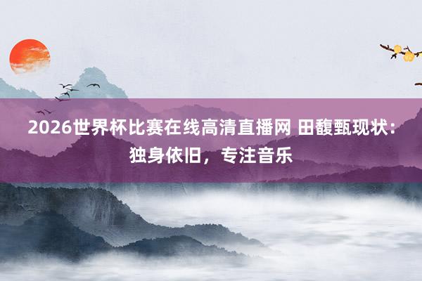 2026世界杯比赛在线高清直播网 田馥甄现状:独身依旧,专注音乐