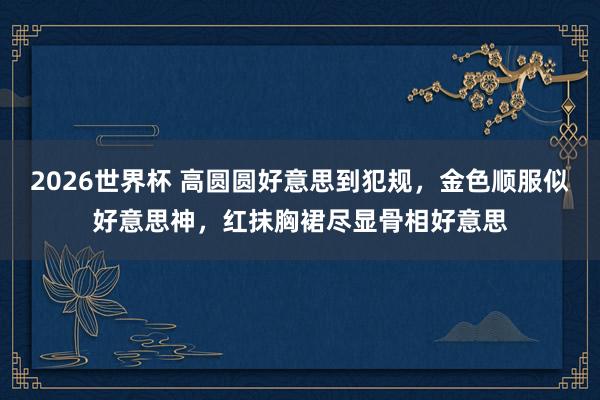 2026世界杯 高圆圆好意思到犯规，金色顺服似好意思神，红抹胸裙尽显骨相好意思