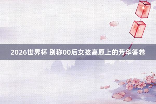 2026世界杯 别称00后女孩高原上的芳华答卷