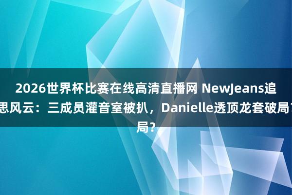 2026世界杯比赛在线高清直播网 NewJeans追思风云:三成员灌音室被扒,Danielle透顶龙套破局?