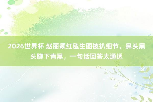 2026世界杯 赵丽颖红毯生图被扒细节,鼻头黑头脚下青黑,一句话回答太通透
