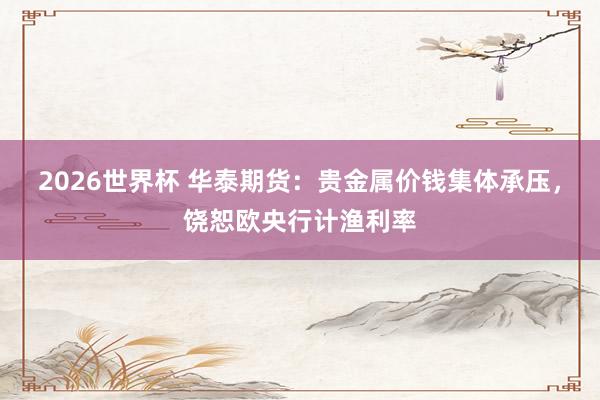 2026世界杯 华泰期货:贵金属价钱集体承压,饶恕欧央行计渔利率