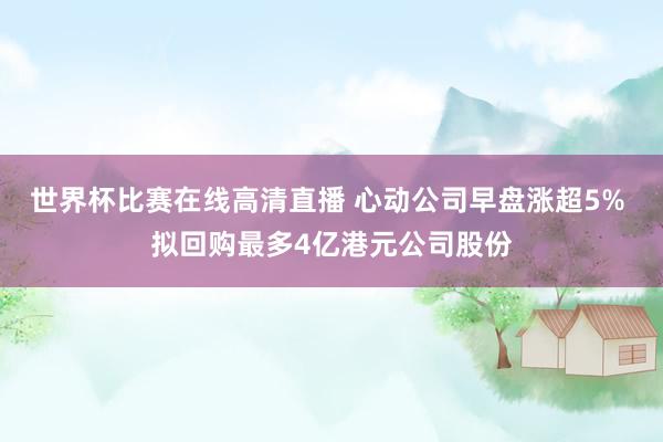 世界杯比赛在线高清直播 心动公司早盘涨超5% 拟回购最多4亿港元公司股份