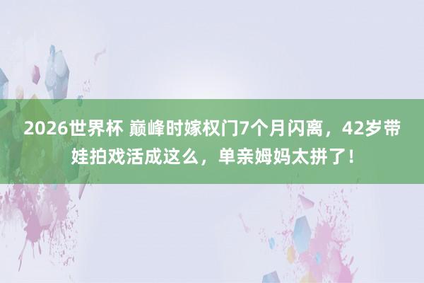 2026世界杯 巅峰时嫁权门7个月闪离,42岁带娃拍戏活成这么,单亲姆妈太拼了!