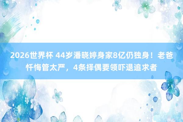2026世界杯 44岁潘晓婷身家8亿仍独身!老爸忏悔管太严,4条择偶要领吓退追求者