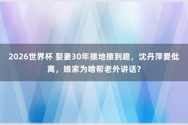 2026世界杯 娶妻30年擦地擦到跪,沈丹萍要仳离,娘家为啥帮老外讲话?