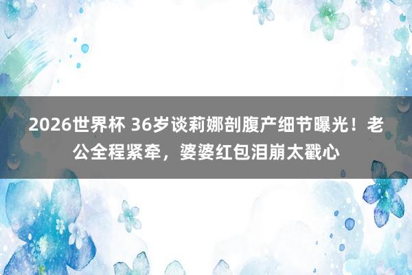 2026世界杯 36岁谈莉娜剖腹产细节曝光！老公全程紧牵，婆婆红包泪崩太戳心