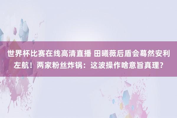 世界杯比赛在线高清直播 田曦薇后盾会蓦然安利左航!两家粉丝炸锅:这波操作啥意旨真理?