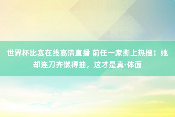 世界杯比赛在线高清直播 前任一家撕上热搜!她却连刀齐懒得抽,这才是真·体面