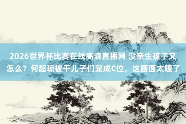 2026世界杯比赛在线高清直播网 没亲生孩子又怎么？何超琼被干儿子们宠成C位，这画面太暖了