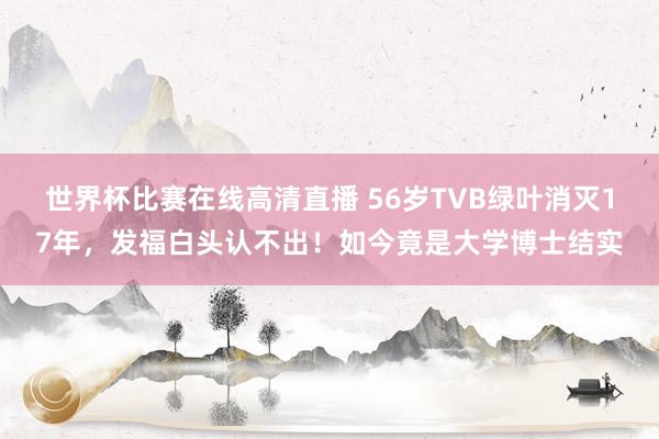 世界杯比赛在线高清直播 56岁TVB绿叶消灭17年,发福白头认不出!如今竟是大学博士结实