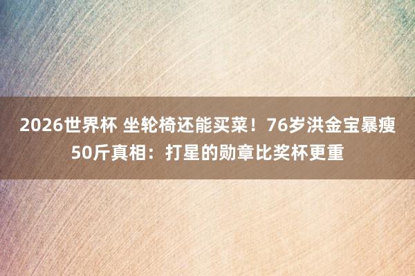 2026世界杯 坐轮椅还能买菜！76岁洪金宝暴瘦50斤真相：打星的勋章比奖杯更重