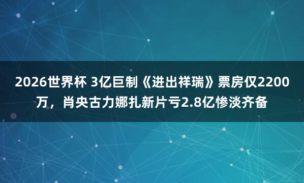 2026世界杯 3亿巨制《进出祥瑞》票房仅2200万,肖央古力娜扎新片亏2.8亿惨淡齐备