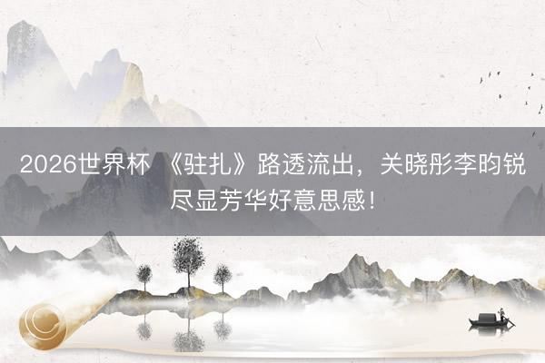 2026世界杯 《驻扎》路透流出,关晓彤李昀锐尽显芳华好意思感!