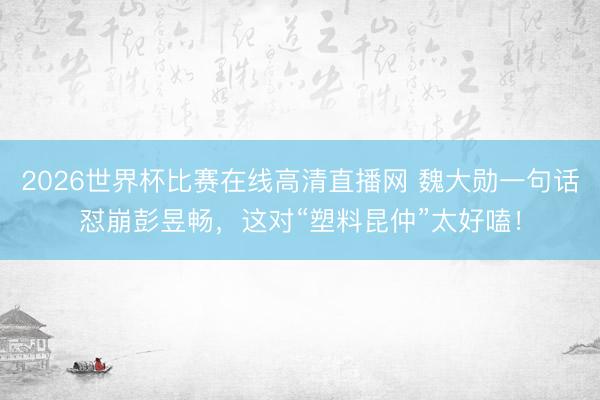 2026世界杯比赛在线高清直播网 魏大勋一句话怼崩彭昱畅,这对“塑料昆仲”太好嗑!