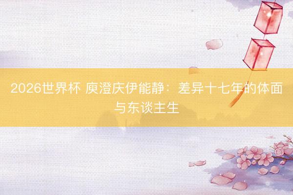 2026世界杯 庾澄庆伊能静：差异十七年的体面与东谈主生