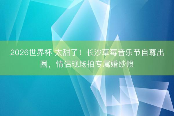 2026世界杯 太甜了！长沙草莓音乐节自尊出圈，情侣现场拍专属婚纱照
