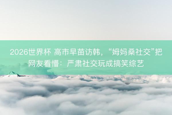 2026世界杯 高市早苗访韩,“姆妈桑社交”把网友看懵:严肃社交玩成搞笑综艺