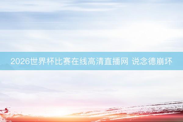 2026世界杯比赛在线高清直播网 说念德崩坏