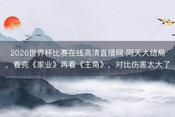 2026世界杯比赛在线高清直播网 同天大结局,看完《家业》再看《主角》,对比伤害太大了