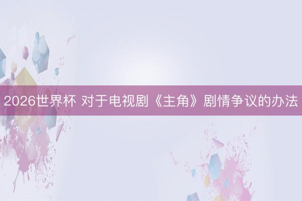 2026世界杯 对于电视剧《主角》剧情争议的办法