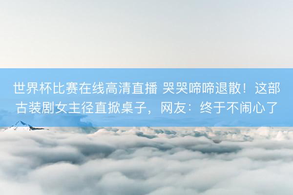 世界杯比赛在线高清直播 哭哭啼啼退散!这部古装剧女主径直掀桌子,网友:终于不闹心了