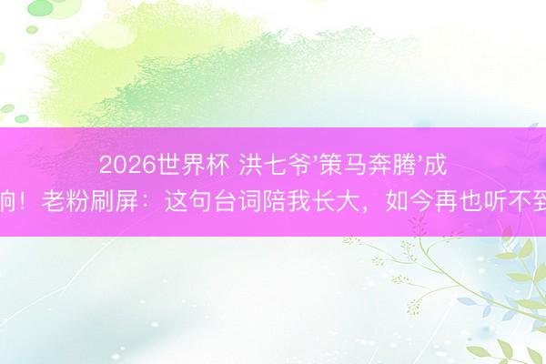 2026世界杯 洪七爷'策马奔腾'成绝响!老粉刷屏:这句台词陪我长大,如今再也听不到了