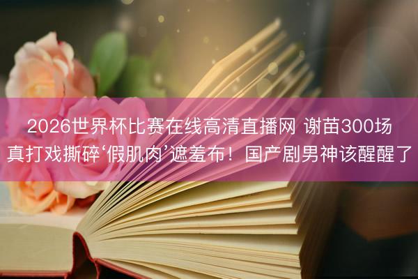2026世界杯比赛在线高清直播网 谢苗300场真打戏撕碎‘假肌肉’遮羞布!国产剧男神该醒醒了