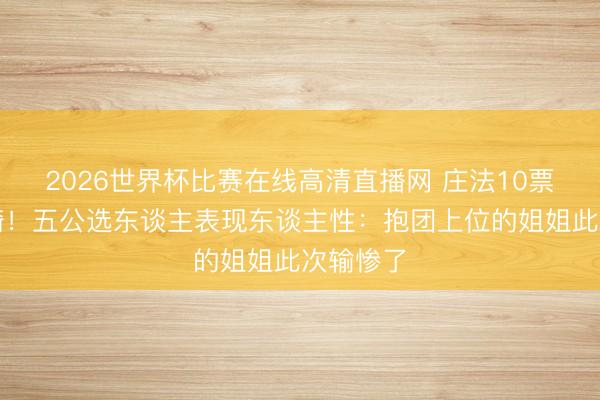 2026世界杯比赛在线高清直播网 庄法10票暗昧安崎！五公选东谈主表现东谈主性：抱团上位的姐姐此次输惨了