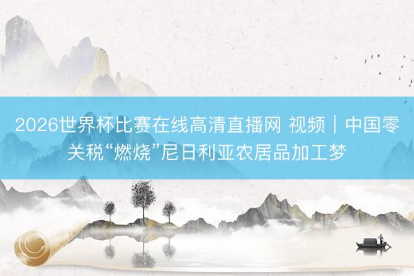 2026世界杯比赛在线高清直播网 视频|中国零关税“燃烧”尼日利亚农居品加工梦