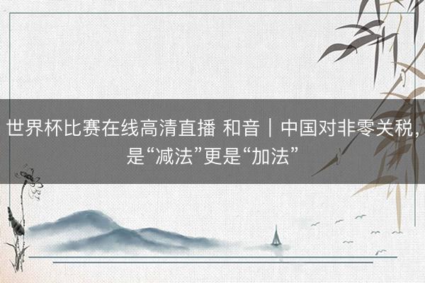 世界杯比赛在线高清直播 和音｜中国对非零关税，是“减法”更是“加法”