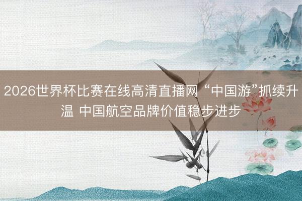 2026世界杯比赛在线高清直播网 “中国游”抓续升温 中国航空品牌价值稳步进步