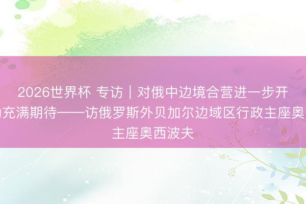 2026世界杯 专访|对俄中边境合营进一步开释后劲充满期待——访俄罗斯外贝加尔边域区行政主座奥西波夫