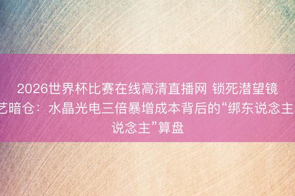 2026世界杯比赛在线高清直播网 锁死潜望镜的工艺暗仓:水晶光电三倍暴增成本背后的“绑东说念主”算盘