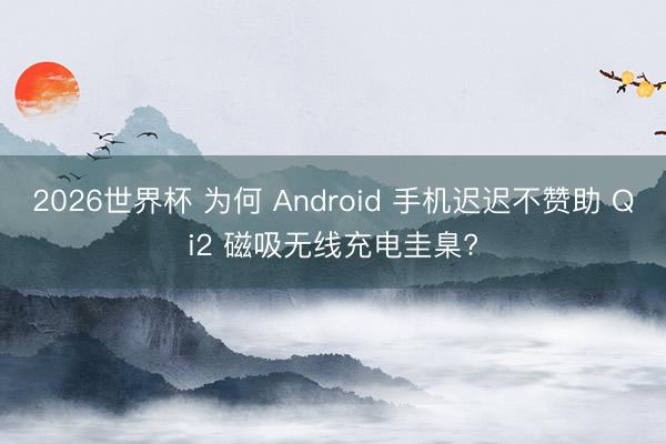 2026世界杯 为何 Android 手机迟迟不赞助 Qi2 磁吸无线充电圭臬?