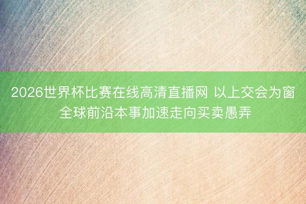 2026世界杯比赛在线高清直播网 以上交会为窗 全球前沿本事加速走向买卖愚弄