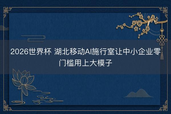 2026世界杯 湖北移动AI施行室让中小企业零门槛用上大模子