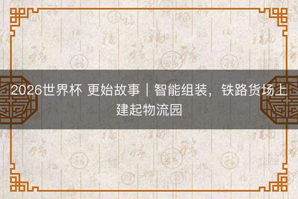 2026世界杯 更始故事｜智能组装，铁路货场上建起物流园