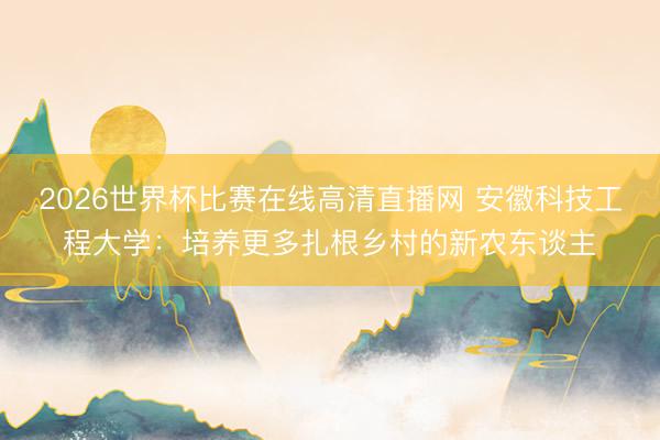 2026世界杯比赛在线高清直播网 安徽科技工程大学:培养更多扎根乡村的新农东谈主