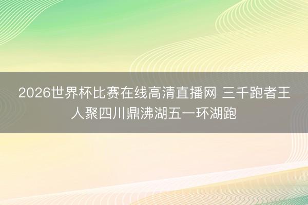 2026世界杯比赛在线高清直播网 三千跑者王人聚四川鼎沸湖五一环湖跑