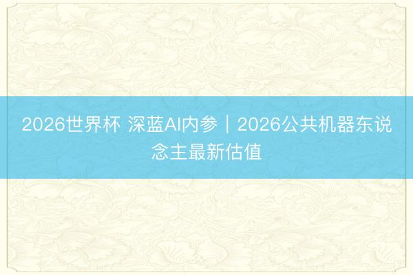 2026世界杯 深蓝AI内参|2026公共机器东说念主最新估值