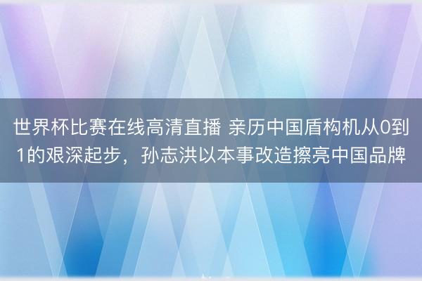 世界杯比赛在线高清直播 亲历中国盾构机从0到1的艰深起步,孙志洪以本事改造擦亮中国品牌