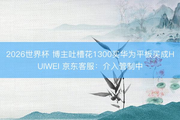 2026世界杯 博主吐槽花1300买华为平板买成HUIWEI 京东客服:介入管制中