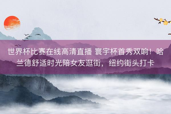 世界杯比赛在线高清直播 寰宇杯首秀双响!哈兰德舒适时光陪女友逛街,纽约街头打卡
